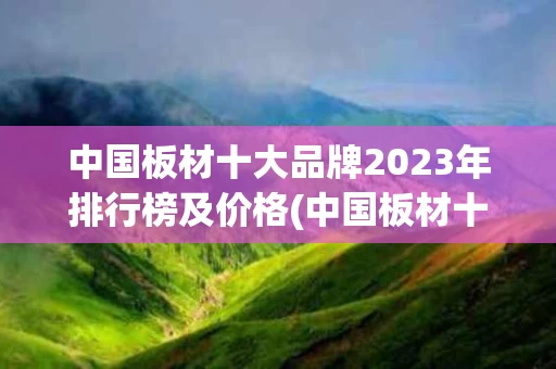 中国板材十大品牌2023年排行榜及价格(中国板材十大品牌2023年排行榜及价格图片)