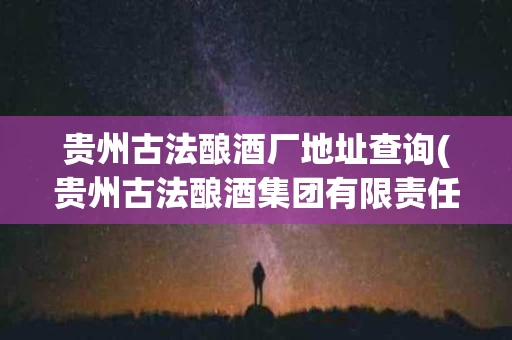 贵州古法酿酒厂地址查询(贵州古法酿酒集团有限责任公司 酱香白酒价格)
