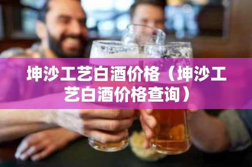 坤沙工艺白酒价格（坤沙工艺白酒价格查询）
