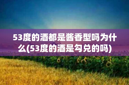 53度的酒都是酱香型吗为什么(53度的酒是勾兑的吗)