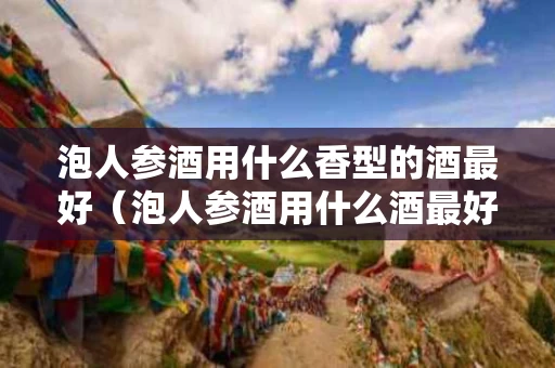 泡人参酒用什么香型的酒最好（泡人参酒用什么酒最好?）