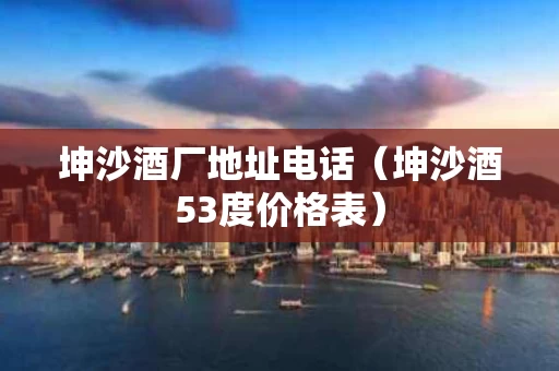 坤沙酒厂地址电话（坤沙酒53度价格表）