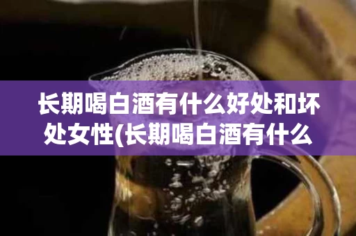 长期喝白酒有什么好处和坏处女性(长期喝白酒有什么好处和坏处女性)