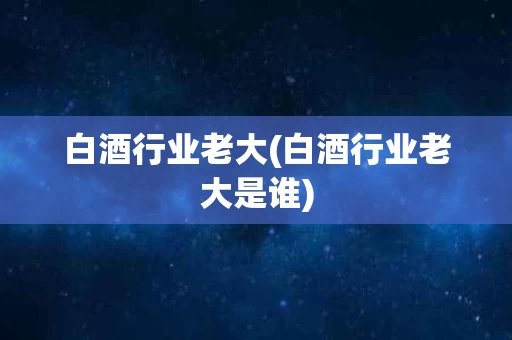 白酒行业老大(白酒行业老大是谁)