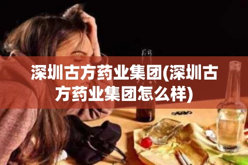 深圳古方药业集团(深圳古方药业集团怎么样)