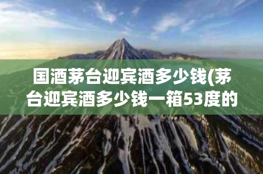 国酒茅台迎宾酒多少钱(茅台迎宾酒多少钱一箱53度的)