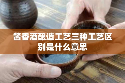 酱香酒酿造工艺三种工艺区别是什么意思