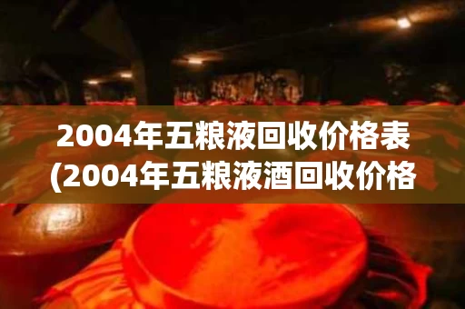 2004年五粮液回收价格表(2004年五粮液酒回收价格)