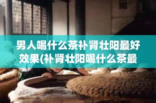 男人喝什么茶补肾壮阳最好效果(补肾壮阳喝什么茶最好)