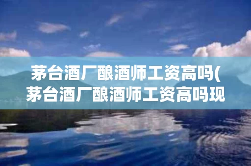 茅台酒厂酿酒师工资高吗(茅台酒厂酿酒师工资高吗现在)