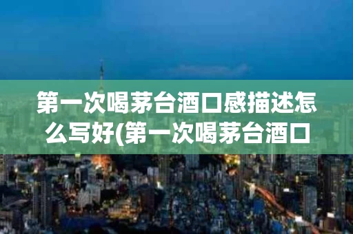第一次喝茅台酒口感描述怎么写好(第一次喝茅台酒口感描述怎么写好一点)