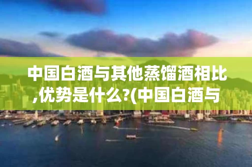 中国白酒与其他蒸馏酒相比,优势是什么?(中国白酒与世界其他蒸馏酒的区别)