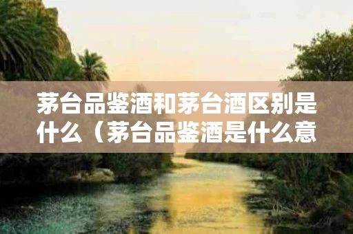 茅台品鉴酒和茅台酒区别是什么（茅台品鉴酒是什么意思）