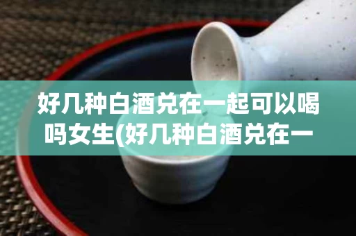 好几种白酒兑在一起可以喝吗女生(好几种白酒兑在一起可以喝吗女生喝的多吗)