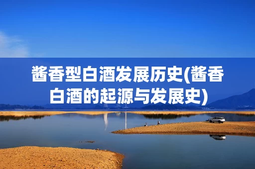 酱香型白酒发展历史(酱香白酒的起源与发展史)