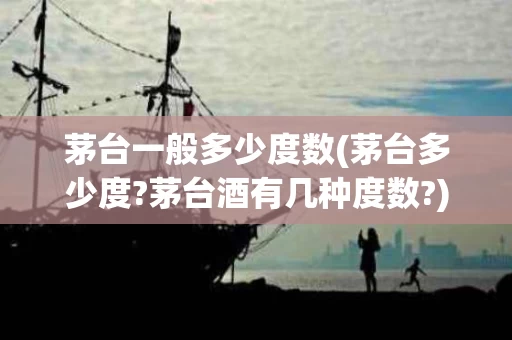 茅台一般多少度数(茅台多少度?茅台酒有几种度数?)