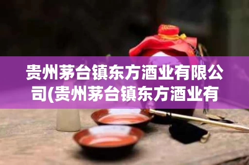 贵州茅台镇东方酒业有限公司(贵州茅台镇东方酒业有限公司的酒咋样)