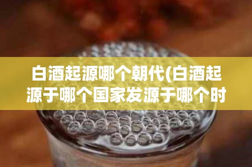白酒起源哪个朝代(白酒起源于哪个国家发源于哪个时代)
