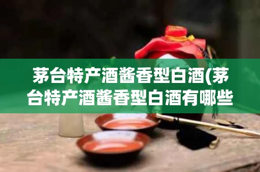茅台特产酒酱香型白酒(茅台特产酒酱香型白酒有哪些)
