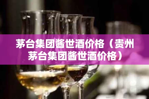茅台集团酱世酒价格（贵州茅台集团酱世酒价格）