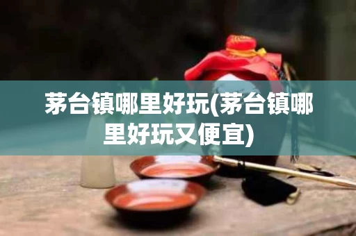 茅台镇哪里好玩(茅台镇哪里好玩又便宜)