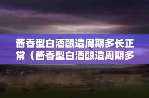 酱香型白酒酿造周期多长正常（酱香型白酒酿造周期多长正常呢）