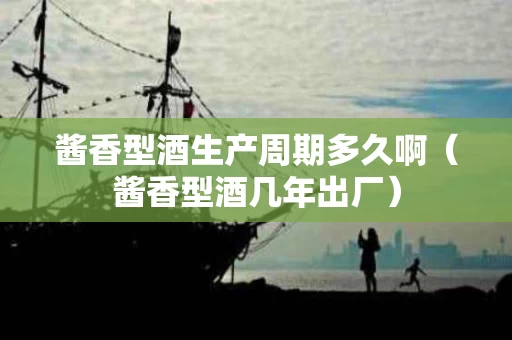 酱香型酒生产周期多久啊（酱香型酒几年出厂）