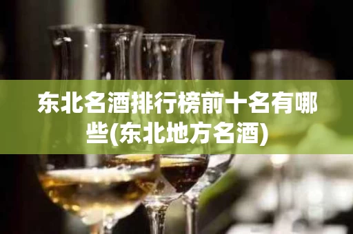 东北名酒排行榜前十名有哪些(东北地方名酒)