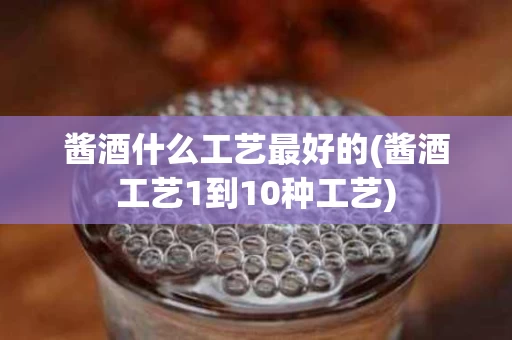 酱酒什么工艺最好的(酱酒工艺1到10种工艺)