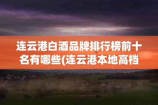 连云港白酒品牌排行榜前十名有哪些(连云港本地高档白酒)