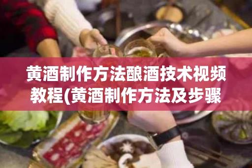 黄酒制作方法酿酒技术视频教程(黄酒制作方法及步骤视频)