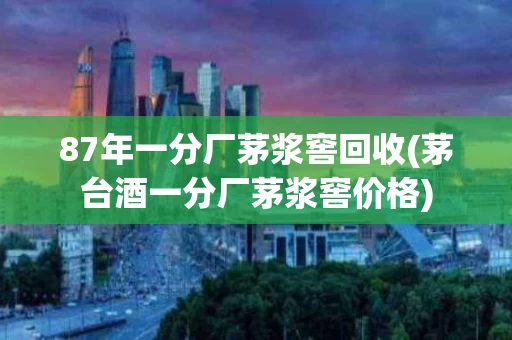 87年一分厂茅浆窖回收(茅台酒一分厂茅浆窖价格)