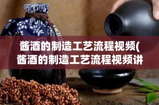 酱酒的制造工艺流程视频(酱酒的制造工艺流程视频讲解)