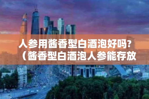 人参用酱香型白酒泡好吗?（酱香型白酒泡人参能存放多久）