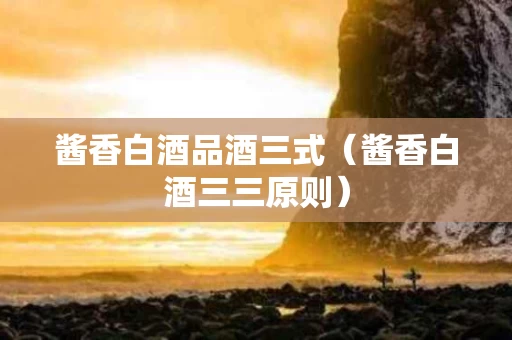酱香白酒品酒三式（酱香白酒三三原则）