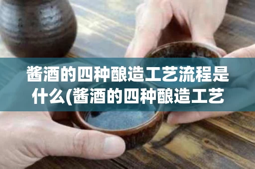 酱酒的四种酿造工艺流程是什么(酱酒的四种酿造工艺流程是什么呢)