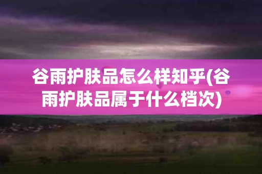 谷雨护肤品怎么样知乎(谷雨护肤品属于什么档次)
