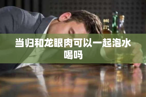 当归和龙眼肉可以一起泡水喝吗