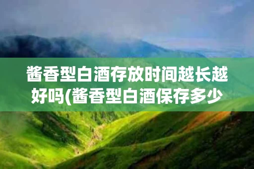 酱香型白酒存放时间越长越好吗(酱香型白酒保存多少年好喝)