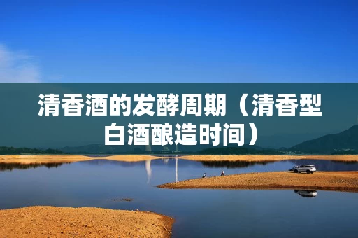 清香酒的发酵周期（清香型白酒酿造时间）