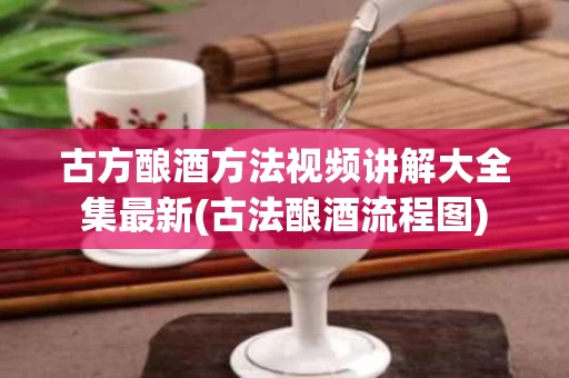 古方酿酒方法视频讲解大全集最新(古法酿酒流程图)