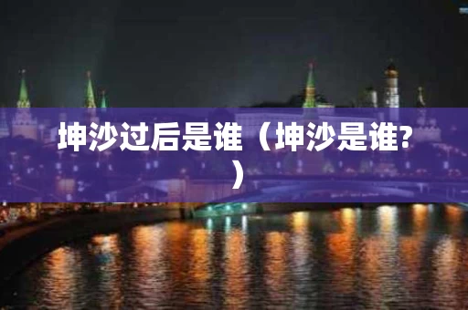 坤沙过后是谁（坤沙是谁?）