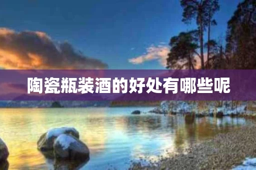 陶瓷瓶装酒的好处有哪些呢