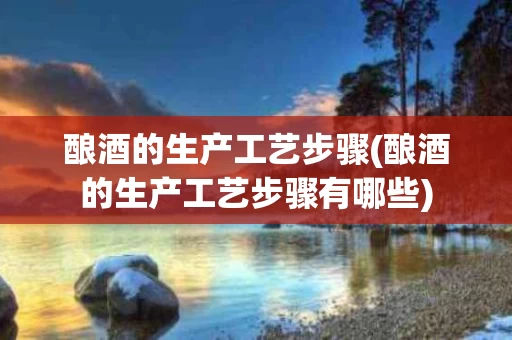 酿酒的生产工艺步骤(酿酒的生产工艺步骤有哪些)