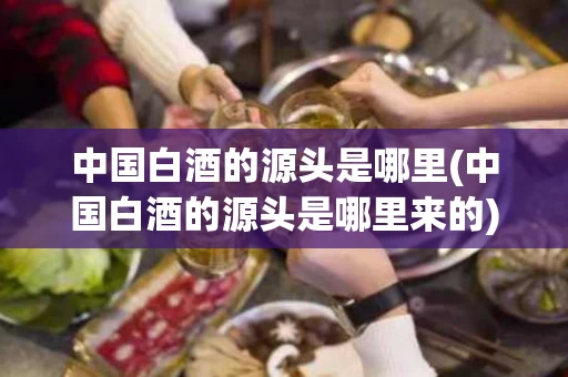 中国白酒的源头是哪里(中国白酒的源头是哪里来的)