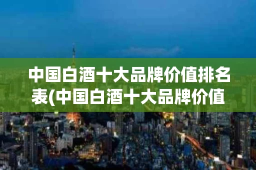 中国白酒十大品牌价值排名表(中国白酒十大品牌价值排名表最新)