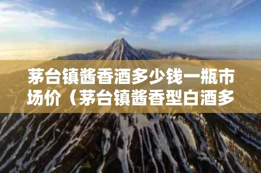 茅台镇酱香酒多少钱一瓶市场价（茅台镇酱香型白酒多少钱）