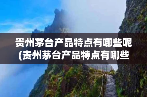 贵州茅台产品特点有哪些呢(贵州茅台产品特点有哪些呢图片)