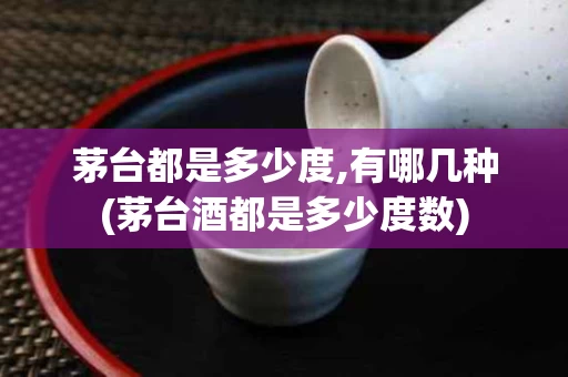 茅台都是多少度,有哪几种(茅台酒都是多少度数)