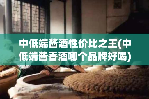 中低端酱酒性价比之王(中低端酱香酒哪个品牌好喝)